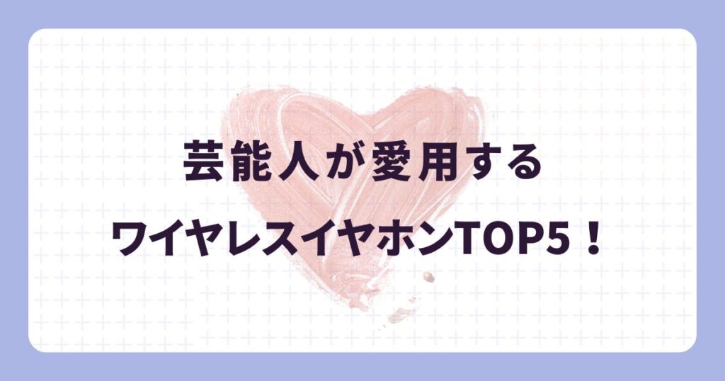 芸能人が愛用するワイヤレスイヤホン5選!【2025年・完全ガイド】