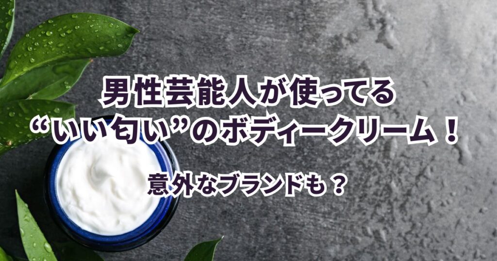 【2025年最新版】男性芸能人が愛用する“いい匂い”のボディークリーム
